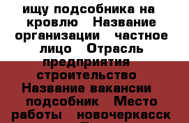  ищу подсобника на  кровлю › Название организации ­ частное лицо › Отрасль предприятия ­ строительство › Название вакансии ­ подсобник › Место работы ­ новочеркасск.хотунок › Подчинение ­ бригадир › Минимальный оклад ­ 800 › Максимальный оклад ­ 1 000 › Возраст от ­ 18 › Возраст до ­ 40 - Ростовская обл., Новочеркасск г. Работа » Вакансии   . Ростовская обл.,Новочеркасск г.